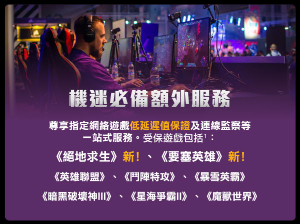 尊享指定網絡遊戲低延遲值保證及連線監察等一站式服務。受保遊戲包括3：
《絕地求生》新！、《要塞英雄》新！
《英雄聯盟》、《鬥陣特攻》、《暴雪英霸》
《暗黑破壞神III》、《星海爭霸II》、《魔獸世界》