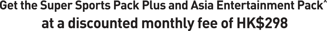 Get the Super Sports Pack Plus and Asia Entertainment Pack^ at a discounted monthly fee of HK$298