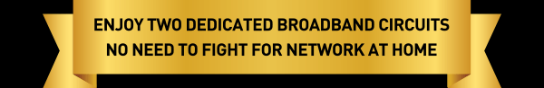Enjoy Two Dedicated Broadband Circuits
No Need To Fight For Network At Home